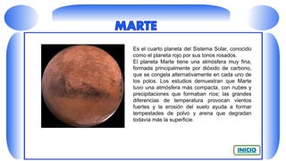 Es el cuarto planeta del Sistema Solar, conocido
como el planeta rojo por sus tonos rosados.
El planeta Marte tiene una atmósfera muy fina,
formada principalmente por dióxido de carbono,
que se congela alternativamente en cada uno de
los polos. Los estudios demuestran que Marte
tuvo una atmósfera más compacta, con nubes y
precipitaciones que formaban ríos; las grandes
diferencias de temperatura provocan vientos
fuertes y la erosión del suelo ayuda a formar
tempestades de polvo y arena que degradan
todavía más la superficie.
 