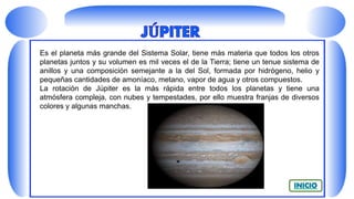 Es el planeta más grande del Sistema Solar, tiene más materia que todos los otros
planetas juntos y su volumen es mil veces el de la Tierra; tiene un tenue sistema de
anillos y una composición semejante a la del Sol, formada por hidrógeno, helio y
pequeñas cantidades de amoníaco, metano, vapor de agua y otros compuestos.
La rotación de Júpiter es la más rápida entre todos los planetas y tiene una
atmósfera compleja, con nubes y tempestades, por ello muestra franjas de diversos
colores y algunas manchas.
 