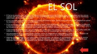 EL SOL
• El Sol es la estrella más cercana a la Tierra y el mayor elemento del Sistema Solar. Las estrellas son los únicos
cuerpos del Universo que emiten luz. El Sol es también nuestra principal fuente de energía, que se manifesta,
sobre todo, en forma de luz y calor.
• El Sol contiene más del 99% de toda la materia del Sistema Solar. Ejerce una fuerte atracción gravitatoria sobre
los planetas y los hace girar a su alrededor.
• El Sol se formó hace 4.650 millones de años y tiene combustible para 5.000 millones más. Después, comenzará
a hacerse más y más grande, hasta convertirse en una gigante roja. Finalmente, se hundirá por su propio peso y
se convertirá en una enana blanca, que puede tardar un trillón de años en enfriarse.
• El Sol (todo el Sistema Solar) gira alrededor del centro de la Via Láctea, nuestra galaxia. Da una vuelta cada 200
millones de años. En nuestros tiempos se mueve hacia la constelación de Hércules a 19 Km./s.
• Actualmente el Sol se estudia desde satélites, como el Observatorio Heliosférico y Solar (SOHO), dotados de
instrumentos que permiten apreciar aspectos que, hasta ahora, no se habían podido estudiar.
• Además de la observación con telescopios convencionales, se utilizan: el coronógrafo, que analiza la corona
solar, el telescopio ultravioleta extremo, capaz de detectar el campo magnético, y los radiotelescopios, que
detectan diversos tipos de radiación que resultan imperceptibles para el ojo humano.
 