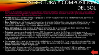 ESTRUCTURA Y COMPOSICIÓN
DEL SOL
• Desde la Tierra sólo vemos la capa exterior. Se llama fotosfera y tiene una temperatura de unos 6.000 ºC,
con zonas más frías (4.000 ºC) que llamamos manchas solares. El Sol es una bola que puede dividirse en
capas concéntricas. De dentro a fuera son:
• Núcleo: es la zona del Sol donde se produce la fusión nuclear debido a la alta temperatura, es decir, el
generador de la energía del Sol.
• Zona Radiativa:: las partículas que transportan la energía (fotones) intentan escapar al exterior en un viaje
que puede durar unos 100.000 años debido a que éstos fotones son absorbidos continuamente y
reemitidos en otra dirección distinta a la que tenían.
• Zona Convectiva: en ésta zona se produce el fenómeno de la convección, es decir, columnas de gas
caliente ascienden hasta la superficie, se enfrían y vuelven a descender.
• Fotosfera: es una capa delgada, de unos 300 Km, que es la parte del Sol que nosotros vemos, la
superfície. Desde aquí se irradia luz y calor al espacio. La temperatura es de unos 5.000°C. En la fotosfera
aparecen las manchas oscuras y las fáculas que son regiones brillantes alrededor de las manchas, con
una temperatura superior a la normal de la fotosfera y que están relacionadas con los campos
magnéticos del Sol.
• Cromosfera: sólo puede ser vista en la totalidad de un eclipse de Sol. Es de color rojizo, de densidad muy
baja y de temperatura altísima, de medio millon de grados. Esta formada por gases enrarecidos y en ella
existen fortísimos campos magnéticos.
• Corona: capa de gran extensión, temperaturas altas y de bajísima densidad. Está formada por gases
enrarecidos y gigantescos campos magnéticos que varían su forma de hora en hora. Ésta capa es
impresionante vista durante la fase de totalidad de un eclipse de Sol.
 