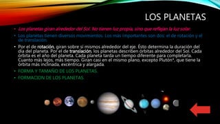 LOS PLANETAS
• Los planetas giran alrededor del Sol. No tienen luz propia, sino que reflejan la luz solar.
• Los planetas tienen diversos movimientos. Los más importantes son dos: el de rotación y el
de translación.
• Por el de rotación, giran sobre sí mismos alrededor del eje. Ésto determina la duración del
día del planeta. Por el de translación, los planetas describen órbitas alrededor del Sol. Cada
órbita es el año del planeta. Cada planeta tarda un tiempo diferente para completarla.
Cuanto más lejos, más tiempo. Giran casi en el mismo plano, excepto Plutón*, que tiene la
órbita más inclinada, excéntrica y alargada.
• FORMA Y TAMAÑO DE LOS PLANETAS.
• FORMACION DE LOS PLANETAS.
 