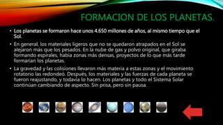 FORMACION DE LOS PLANETAS.
• Los planetas se formaron hace unos 4.650 millones de años, al mismo tiempo que el
Sol.
• En general, los materiales ligeros que no se quedaron atrapados en el Sol se
alejaron más que los pesados. En la nube de gas y polvo original, que giraba
formando espirales, había zonas más densas, proyectos de lo que más tarde
formarían los planetas.
• La gravedad y las colisiones llevaron más materia a estas zonas y el movimiento
rotatorio las redondeó. Después, los materiales y las fuerzas de cada planeta se
fueron reajustando, y todavía lo hacen. Los planetas y todo el Sistema Solar
continúan cambiando de aspecto. Sin prisa, pero sin pausa.
 