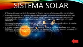 SISTEMA SOLAR
• El Sistema Solar es un conjunto formado por el Sol y los cuerpos celestes que orbitan a su alrededor.
• Está integrado el Sol y una serie de cuerpos que están ligados gravitacionalmente con este astro: ocho
grandes planetas (Mercurio, Venus, Tierra, Marte, Júpiter, Saturno, Urano y Neptuno), junto con sus
satélites, planetas menores (entre ellos, el ex-planeta Plutón) y asteroides, los cometas, polvo y gas
interestelar.
• Pertenece a la galaxia llamada Vía Láctea, que esta formada por cientos de miles de millones de estrellas
situadas a lo largo de un disco plano de 100.000 años luz.
• El Sistema Solar está situado en uno de los tres brazos en espiral de esta galaxia llamado Orión, a unos
32.000 años luz del núcleo, alrededor del cual gira a la velocidad de 250 km por segundo, empleando 225
millones de años en dar una vuelta completa, lo que se denomina año cósmico.
 