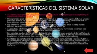 CARACTERÍSTICAS DEL SISTEMA SOLAR
• El Sistema Solar está formado por una estrella central, el Sol, los cuerpos que le acompañan y el
espacio que queda entre ellos.
• Ocho planetas giran alrededor del Sol: Mercurio, Venus, la Tierra, Marte, Júpiter, Saturno, Urano y
Neptuno, además del planeta enano, Plutón. La Tierra es nuestro planeta y tiene un satélite, la
Luna. Algunos planetas tienen satélites girando a su alrededor, otros no.
• Los asteroides son rocas más pequeñas que también giran, la mayoría entre Marte y Júpiter.
Además, están los cometas que se acercan y se alejan mucho del Sol.
• A veces llega a la Tierra un fragmento de materia extraterrestre. La mayoría se encienden y se
desintegran cuando entran en la atmosfera. Son los meteoritos.
• Los planetas, muchos de los satélites de los planetas y los asteroides giran alrededor del Sol en la
misma dirección, en órbitas casi circulares. Cuando se observa desde lo alto del polo norte del Sol,
los planetas orbitan en una dirección contraria al movimiento de las agujas del reloj.
• Casi todos los planetas orbitan alrededor del Sol en el mismo plano, llamado eclíptica. Plutón es
un caso especial, ya que su órbita es la más inclinada y la más elíptica de todos. Hasta hace poco
se le consideraba un planeta, pero ya no. El eje de rotación de muchos de los planetas es casi
perpendicular al eclíptico. Las excepciones son Urano y Plutón, los cuales están inclinados hacia
sus lados.
 