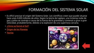 FORMACIÓN DEL SISTEMA SOLAR
• Es difícil precisar el origen del Sistema Solar. Los científicos creen que puede situarse
hace unos 4.650 millones de años. Según la teoría de Laplace, una inmensa nube de
gas y polvo se contrajo a causa de la fuerza de la gravedad y comenzó a girar a gran
velocidad, probablemente, debido a la explosión de una supernova cercana.
• ¿Cómo se formó el Sol?
• Origen de los Planetas
• Teorías
 