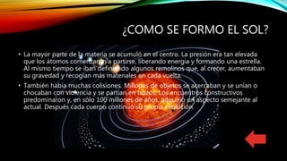 ¿COMO SE FORMO EL SOL?
• La mayor parte de la materia se acumuló en el centro. La presión era tan elevada
que los átomos comenzaron a partirse, liberando energia y formando una estrella.
Al mismo tiempo se iban definiendo algunos remolinos que, al crecer, aumentaban
su gravedad y recogían más materiales en cada vuelta.
• También había muchas colisiones. Millones de objetos se acercaban y se unían o
chocaban con violencia y se partían en trozos. Los encuentros constructivos
predominaron y, en sólo 100 millones de años, adquirió un aspecto semejante al
actual. Después cada cuerpo continuó su propia evolución.
 
