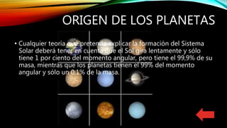 ORIGEN DE LOS PLANETAS
• Cualquier teoría que pretenda explicar la formación del Sistema
Solar deberá tener en cuenta que el Sol gira lentamente y sólo
tiene 1 por ciento del momento angular, pero tiene el 99,9% de su
masa, mientras que los planetas tienen el 99% del momento
angular y sólo un 0,1% de la masa.
 