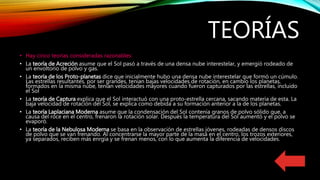 TEORÍAS
• Hay cinco teorías consideradas razonables:
• La teoría de Acreción asume que el Sol pasó a través de una densa nube interestelar, y emergió rodeado de
un envoltorio de polvo y gas.
• La teoría de los Proto-planetas dice que inicialmente hubo una densa nube interestelar que formó un cúmulo.
Las estrellas resultantes, por ser grandes, tenían bajas velocidades de rotación, en cambio los planetas,
formados en la misma nube, tenían velocidades mayores cuando fueron capturados por las estrellas, incluido
el Sol
• La teoría de Captura explica que el Sol interactuó con una proto-estrella cercana, sacando materia de esta. La
baja velocidad de rotación del Sol, se explica como debida a su formación anterior a la de los planetas.
• La teoría Laplaciana Moderna asume que la condensación del Sol contenía granos de polvo sólido que, a
causa del roce en el centro, frenaron la rotación solar. Después la temperatura del Sol aumentó y el polvo se
evaporó.
• La teoría de la Nebulosa Moderna se basa en la observación de estrellas jóvenes, rodeadas de densos discos
de polvo que se van frenando. Al concentrarse la mayor parte de la masa en el centro, los trozos exteriores,
ya separados, reciben más enrgía y se frenan menos, con lo que aumenta la diferencia de velocidades.
 