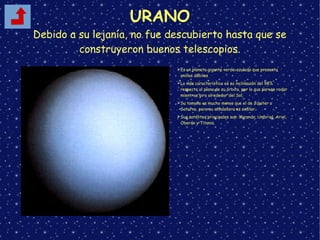 URANO
Debido a su lejanía, no fue descubierto hasta que se
construyeron buenos telescopios.
➢Es un planeta gigante verde-azulado que presenta
anillos débiles
➢Lo más característico es su inclinación del 98%
respecto al plano de su órbita, por lo que parece rodar
mientras gira alrededor del Sol.
➢Su tamaño es mucho menor que el de Júpiter o
Saturno, pero su atmósfera es similar.
➢Sus satélites principales son: Miranda, Umbriel, Ariel,
Oberón y Titania.
 