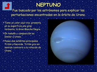 NEPTUNO
Fue buscado por los astrónomos para explicar las
perturbaciones encontradas en la órbita de Urano.
➢Tiene un color azul vivo; presenta
en su superficie una gran
tormenta, la Gran Mancha Negra.
➢En tamaño y composición es
similar a Urano.
➢Posee dos satélites principales.
Tritón y Nereida. Tritón gira en
sentido contrario a la rotación de
Urano.
 