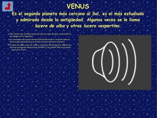 VENUS
Es el segundo planeta más cercano al Sol, es el más estudiado
y admirado desde la antigüedad. Algunas veces se le llama
lucero de alba y otras lucero vespertino.
➢Está cubierto por un denso manto de nubes de vapor de agua y ácido sulfúrico,
que impiden ver su superficie.
➢Los vientos que se originan en ella (1.000 km/h) fueron la causa del destrozo
de las sondas espaciales que se enviaron durante años para estudiarla.
➢El manto de nubes actúa casi como un cristal que va calentando su superficie y
hace que se alcancen temperaturas de 460ºC y una presión 1000 veces mayor
que la de la Tierra.
 