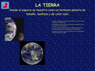 LA TIERRA
Desde el espacio se muestra como un hermoso planeta de
tamaño mediano y de color azul.
➢ Presenta una atmósfera con un 21% de oxígeno, y su superficie está
ocupada en un 70% por agua.
➢ La distancia de la Tierra al sol es suficiente para mantener un clima
suave, durante el día y la noche.
➢ Su masa y su gravedad han permitido una atmósfera gaseosa, que
forma una barrera frente a las radiaciones UV e IR del Sol.
➢ La imagen nocturna de la tierra se caracteriza por las alfombras de
luces que tapizan las ciudades.
 
