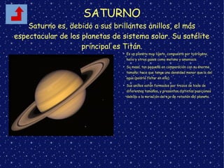 SATURNO
Saturno es, debido a sus brillantes anillos, el más
espectacular de los planetas de sistema solar. Su satélite
principal es Titán.
➢ Es un planeta muy ligero, compuesto por hidrógeno,
helio y otros gases como metano y amoniaco.
➢ Su masa, tan pequeña en comparación con su enorme
tamaño, hace que tenga una densidad menor que la del
agua (podría flotar en ella).
➢ Sus anillos están formados por trozos de hielo de
diferentes tamaños, y presentan distintas posiciones
debido a la variación del eje de rotación del planeta.
 