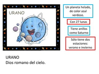 URANO
Dios romano del cielo.
Con 27 lunas
Un planeta helado,
de color azul
verdoso.
Sólo tiene dos
estaciones:
verano e invierno
Tiene anillos
como Saturno
 
