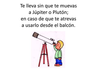 Te lleva sin que te muevas
a Júpiter o Plutón;
en caso de que te atrevas
a usarlo desde el balcón.
 