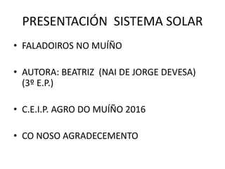 PRESENTACIÓN SISTEMA SOLAR
• FALADOIROS NO MUÍÑO
• AUTORA: BEATRIZ (NAI DE JORGE DEVESA)
(3º E.P.)
• C.E.I.P. AGRO DO MUÍÑO 2016
• CO NOSO AGRADECEMENTO
 