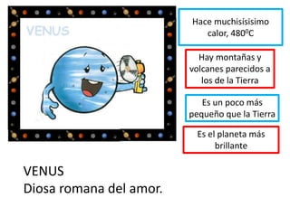 Hace muchisísisimo
calor, 4800C
Hay montañas y
volcanes parecidos a
los de la Tierra
Es un poco más
pequeño que la Tierra
VENUS
Diosa romana del amor.
Es el planeta más
brillante
 