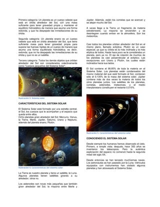 Primera categoría: Un planeta es un cuerpo celeste que
está en órbita alrededor del Sol, con una masa
suficiente para tener gravedad propia y mantener el
equilibrio hidrostático de manera que asuma una forma
redonda, y que ha despejado las inmediaciones de su
órbita.
Segunda categoría: Un planeta enano es un cuerpo
celeste que está en órbita alrededor del Sol, que tiene
suficiente masa para tener gravedad propia para
superar las fuerzas rígidas de un cuerpo de manera que
asuma una forma equilibrada hidrostática, es decir,
redonda; que no ha despejado las inmediaciones de su
órbita y que no es un satélite.
Tercera categoría: Todos los demás objetos que orbitan
alrededor del Sol son considerados colectivamente
como "cuerpos pequeños del Sistema Solar".
Ilustración 3. Sistema solar
CARACTERÍSTICAS DEL SISTEMA SOLAR
El Sistema Solar está formado por una estrella central,
el Sol, los cuerpos que le acompañan y el espacio que
queda entre ellos.
Ocho planetas giran alrededor del Sol: Mercurio, Venus,
la Tierra, Marte, Júpiter, Saturno, Urano y Neptuno,
además del planeta enano, Plutón.
Ilustración 4. Características del sistema solar
La Tierra es nuestro planeta y tiene un satélite, la Luna.
Algunos planetas tienen satélites girando a su
alrededor, otros no.
Los asteroides son rocas más pequeñas que también
giran alrededor del Sol, la mayoría entre Marte y
Júpiter. Además, están los cometas que se acercan y
se alejan mucho del Sol.
A veces llega a la Tierra un fragmento de materia
extraterrestre. La mayoría se encienden y se
desintegran cuando entran en la atmosfera. Son los
meteoritos.
Casi todos los planetas orbitan alrededor del Sol en el
mismo plano, llamado eclíptica. Plutón es un caso
especial, ya que su órbita es la más inclinada y la más
elíptica de todos. Hasta hace poco se le consideraba un
planeta, pero ya no. El eje de rotación de muchos de
los planetas es casi perpendicular al eclíptico. Las
excepciones son Urano y Plutón, los cuales están
inclinados hacia sus lados.
El Sol contiene el 99.85% de toda la materia en el
Sistema Solar. Los planetas están condensados del
mismo material del que está formado el Sol, contienen
sólo el 0.135% de la masa del sistema solar. Júpiter
contiene más de dos veces la materia de todos los
otros planetas juntos. Los satélites de los planetas,
cometas, asteroides, meteorices, y el medio
interplanetario constituyen el restante 0.015%.
Ilustración 5. Características del sistema solar
CONOCIENDO EL SISTEMA SOLAR
Desde siempre los humanos hemos observado el cielo.
Primero, a simple vista; después, hace 300 años se
inventaron los telescopios. Pero la auténtica
exploración del espacio no comenzó hasta la segunda
mitad del siglo XX.
Desde entonces se han lanzado muchísimas naves.
Los astronautas se han paseado por la Luna. Vehículos
equipados con instrumentos han visitado algunos
planetas y han atravesado el Sistema Solar.
 