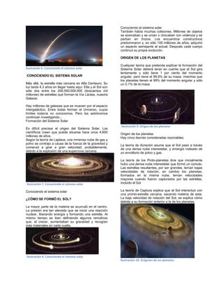 Ilustración 6. Conociendo el sistema solar
CONOCIENDO EL SISTEMA SOLAR
Más allá, la estrella más cercana es Alfa Centauro. Su
luz tarda 4,3 años en llegar hasta aquí. Ella y el Sol son
sólo dos entre los 200.000.000.000 (doscientos mil
millones) de estrellas que forman la Vía Láctea, nuestra
Galaxia.
Hay millones de galaxias que se mueven por el espacio
intergaláctico. Entre todas forman el Universo, cuyos
límites todavía no conocemos. Pero los astrónomos
continúan investigando...
Formación del Sistema Solar
Es difícil precisar el origen del Sistema Solar. Los
científicos creen que puede situarse hace unos 4.600
millones de años.
Según la teoría de Laplace, una inmensa nube de gas y
polvo se contrajo a causa de la fuerza de la gravedad y
comenzó a girar a gran velocidad, probablemente,
debido a la explosión de una supernova cercana.
Ilustración 7. Conociendo el sistema solar
Conociendo el sistema solar
¿CÓMO SE FORMÓ EL SOL?
La mayor parte de la materia se acumuló en el centro.
La presión era tan elevada que se inició una reacción
nuclear, liberando energía y formando una estrella. Al
mismo tiempo se iban definiendo algunos remolinos
que, al crecer, aumentaban su gravedad y recogían
más materiales en cada vuelta.
Ilustración 8. Conociendo el sistema solar
Conociendo el sistema solar
También había muchas colisiones. Millones de objetos
se acercaban y se unían o chocaban con violencia y se
partían en trozos. Los encuentros constructivos
predominaron y, en sólo 100 millones de años, adquirió
un aspecto semejante al actual. Después cada cuerpo
continuó su propia evolución.
ORIGEN DE LOS PLANETAS
Cualquier teoría que pretenda explicar la formación del
Sistema Solar deberá tener en cuenta que el Sol gira
lentamente y sólo tiene 1 por ciento del momento
angular, pero tiene el 99,9% de su masa, mientras que
los planetas tienen el 99% del momento angular y sólo
un 0,1% de la masa.
Ilustración 9. Origen de los planetas
Origen de los planetas
Hay cinco teorías consideradas razonables:
La teoría de Acreción asume que el Sol pasó a través
de una densa nube interestelar, y emergió rodeado de
un envoltorio de polvo y gas.
La teoría de los Proto-planetas dice que inicialmente
hubo una densa nube interestelar que formó un cúmulo.
Las estrellas resultantes, por ser grandes, tenían bajas
velocidades de rotación, en cambio los planetas,
formados en la misma nube, tenían velocidades
mayores cuando fueron capturados por las estrellas,
incluido el Sol
La teoría de Captura explica que el Sol interactuó con
una pronto-estrella cercana, sacando materia de esta.
La baja velocidad de rotación del Sol, se explica cómo
debida a su formación anterior a la de los planetas.
Ilustración 10. Orígenes de los planetas
 