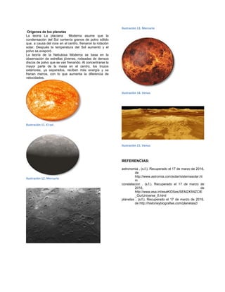 Orígenes de los planetas
La teoría La placiana Moderna asume que la
condensación del Sol contenía granos de polvo sólido
que, a causa del roce en el centro, frenaron la rotación
solar. Después la temperatura del Sol aumentó y el
polvo se evaporó.
La teoría de la Nebulosa Moderna se basa en la
observación de estrellas jóvenes, rodeadas de densos
discos de polvo que se van frenando. Al concentrarse la
mayor parte de la masa en el centro, los trozos
exteriores, ya separados, reciben más energía y se
frenan menos, con lo que aumenta la diferencia de
velocidades.
Ilustración 11. El sol
Ilustración 12. Mercurio
Ilustración 13. Mercurio
Ilustración 14. Venus
Ilustración 15. Venus
REFERENCIAS:
astronomia . (s.f.). Recuperado el 17 de marzo de 2016,
de
http://www.astromia.com/solar/sistemasolar.ht
m
constelacion . (s.f.). Recuperado el 17 de marzo de
2016, de
http://www.esa.int/esaKIDSes/SEM2X5NZCIE
_OurUniverse_0.html
planetas . (s.f.). Recuperado el 17 de marzo de 2016,
de http://historiaybiografias.com/planetas2/
 