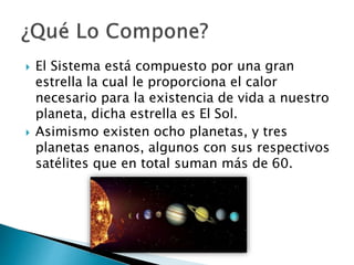  El Sistema está compuesto por una gran
estrella la cual le proporciona el calor
necesario para la existencia de vida a nuestro
planeta, dicha estrella es El Sol.
 Asimismo existen ocho planetas, y tres
planetas enanos, algunos con sus respectivos
satélites que en total suman más de 60.
 