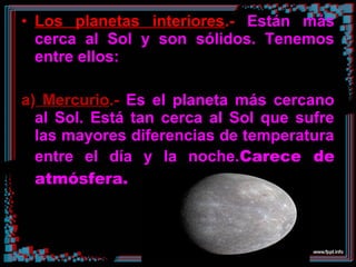 • Los planetas interiores.- Están más
cerca al Sol y son sólidos. Tenemos
entre ellos:
a) Mercurio.- Es el planeta más cercano
al Sol. Está tan cerca al Sol que sufre
las mayores diferencias de temperatura
entre el día y la noche.Carece de
atmósfera.
 