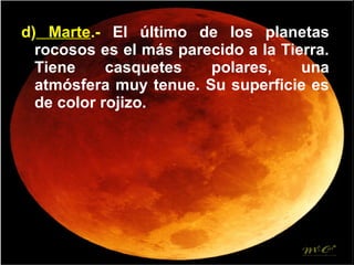 d) Marte.- El último de los planetas
rocosos es el más parecido a la Tierra.
Tiene casquetes polares, una
atmósfera muy tenue. Su superficie es
de color rojizo.
 