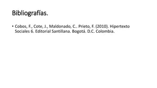 Bibliografías.
• Cobos, F., Cote, J., Maldonado, C.. Prieto, F. (2010). Hipertexto
Sociales 6. Editorial Santillana. Bogotá. D.C. Colombia.
 