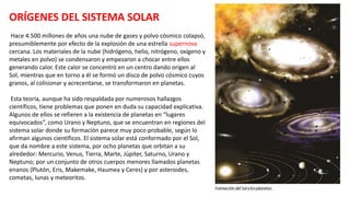 ORÍGENES DEL SISTEMA SOLAR
Hace 4.500 millones de años una nube de gases y polvo cósmico colapsó,
presumiblemente por efecto de la explosión de una estrella supernova
cercana. Los materiales de la nube (hidrógeno, helio, nitrógeno, oxígeno y
metales en polvo) se condensaron y empezaron a chocar entre ellos
generando calor. Este calor se concentró en un centro dando origen al
Sol, mientras que en torno a él se formó un disco de polvo cósmico cuyos
granos, al colisionar y acrecentarse, se transformaron en planetas.
Esta teoría, aunque ha sido respaldada por numerosos hallazgos
científicos, tiene problemas que ponen en duda su capacidad explicativa.
Algunos de ellos se refieren a la existencia de planetas en “lugares
equivocados”, como Urano y Neptuno, que se encuentran en regiones del
sistema solar donde su formación parece muy poco probable, según lo
afirman algunos científicos. El sistema solar está conformado por el Sol,
que da nombre a este sistema, por ocho planetas que orbitan a su
alrededor: Mercurio, Venus, Tierra, Marte, Júpiter, Saturno, Urano y
Neptuno; por un conjunto de otros cuerpos menores llamados planetas
enanos (Plutón, Eris, Makemake, Haumea y Ceres) y por asteroides,
cometas, lunas y meteoritos.
 