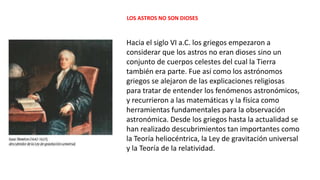 LOS ASTROS NO SON DIOSES
Hacia el siglo VI a.C. los griegos empezaron a
considerar que los astros no eran dioses sino un
conjunto de cuerpos celestes del cual la Tierra
también era parte. Fue así como los astrónomos
griegos se alejaron de las explicaciones religiosas
para tratar de entender los fenómenos astronómicos,
y recurrieron a las matemáticas y la física como
herramientas fundamentales para la observación
astronómica. Desde los griegos hasta la actualidad se
han realizado descubrimientos tan importantes como
la Teoría heliocéntrica, la Ley de gravitación universal
y la Teoría de la relatividad.
 