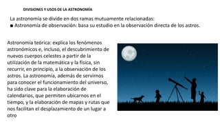 DIVISIONES Y USOS DE LA ASTRONOMÍA
La astronomía se divide en dos ramas mutuamente relacionadas:
■ Astronomía de observación: basa su estudio en la observación directa de los astros.
Astronomía teórica: explica los fenómenos
astronómicos e, incluso, el descubrimiento de
nuevos cuerpos celestes a partir de la
utilización de la matemática y la física, sin
recurrir, en principio, a la observación de los
astros. La astronomía, además de servirnos
para conocer el funcionamiento del universo,
ha sido clave para la elaboración de
calendarios, que permiten ubicarnos en el
tiempo, y la elaboración de mapas y rutas que
nos facilitan el desplazamiento de un lugar a
otro
 