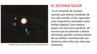 EL SISTEMA SOLAR
Es un conjunto de cuerpos
celestes que orbitan alrededor de
una sola estrella, el Sol, siguiendo
unas trayectorias conocidas como
órbitas elípticas. Este sistema
posee una estructura perfecta, de
manera que los planetas y demás
elementos pueden moverse dentro
de sus órbitas, manteniendo una
distancia entre ellos que evita que
colisionen.
 
