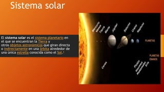 Sistema solar
El sistema solar es el sistema planetario en
el que se encuentran la Tierra y
otros objetos astronómicos que giran directa
o indirectamente en una órbita alrededor de
una única estrella conocida como el Sol.1
 