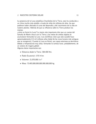 3 NUESTRO SISTEMA SOLAR 13
La presencia de la Luna estabiliza el bamboleo de la Tierra, esto ha conducido a
un clima mucho m´as estable a trav´es de miles de millones de a˜nos, los que
pudieron haber afectado el curso del desarrollo y del crecimiento de la vida en
nuestro planeta. Adem´as de que su inﬂuencia sobre la Tierra produce las
mareas.
¿c´omo se form´o la Luna? La teor´ıa m´as importante dice que un cuerpo del
tama˜no de Marte choc´o con la Tierra y los restos de ambos objetos se
acumularon formando la Luna. Los cient´ıﬁcos creen que esto sucedi´o hace
aproximadamente 4.5 mil millones a˜nos (edad de las rocas lunares m´as antiguas
que se recogieron). Cuando la Luna se form´o, sus capas exteriores se derritieron
debido a temperaturas muy altas, formando la corteza lunar, probablemente, de
un oc´eano de magma global.
Algunos datos importantes son:
Distancia desde la Tierra: 384,400 Km.
Radio Ecuatorial: 1737.4 km
Volumen: 21,970,000 km3
Masa: 73,483,000,000,000,000,000,000 kg
 