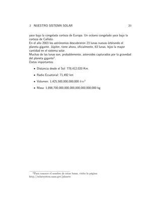3 NUESTRO SISTEMA SOLAR 20
yace bajo la congelada corteza de Europa. Un oc´eano congelado yace bajo la
corteza de Callisto.
En el a˜no 2003 los astr´onomos descubrieron 23 lunas nuevas ´orbitando el
planeta gigante. J´upiter, tiene ahora, oﬁcialmente, 63 lunas, lejos la mayor
cantidad en el sistema solar.
Muchas de las lunas son, probablemente, asteroides capturados por la gravedad
del planeta gigante2
.
Datos importantes:
Distancia desde el Sol: 778,412,020 Km.
Radio Ecuatorial: 71,492 km
Volumen: 1,425,500,000,000,000 km3
Masa: 1,898,700,000,000,000,000,000,000,000 kg
2
Para conocer el nombre de estas lunas, visita la p´agina:
http://solarsystem.nasa.gov/planets
 