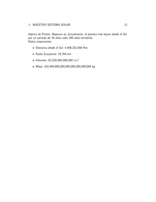 3 NUESTRO SISTEMA SOLAR 25
el´ıptica de Plut´on, Neptuno es, actualmente, el planeta m´as lejano desde el Sol
por un periodo de 20 a˜nos cada 248 a˜nos terrestres.
Datos importantes:
Distancia desde el Sol: 4,498,252,900 Km.
Radio Ecuatorial: 24,764 km
Volumen: 62,526,000,000,000 km3
Masa: 102,440,000,000,000,000,000,000,000 kg
 