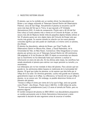 3 NUESTRO SISTEMA SOLAR 29
El planeta, que no ha recibido a´un un nombre oﬁcial, fue descubierto por
Brown y sus colegas utilizando el Telescopio Samuel Oschin del Observatorio
Palomar, cerca de San Diego. Actualmente el planeta se encuentra casi 97
veces m´as lejos del Sol que la Tierra, lo que equivale a 97 Unidades
Astron´omicas (UA). A modo de comparaci´on, Plut´on est´a a 40 UA del Sol.
Esto coloca al nuevo planeta m´as o menos en el Cintur´on de Kuiper, un ´area
oscura m´as all´a de Neptuno donde miles de peque˜nos objetos helados orbitan al
Sol. El planeta parece ser otro objeto t´ıpico del Cintur´on de Kuiper solo que
mucho m´as grande. Su enorme tama˜no en relaci´on con los nueve planetas
conocidos signiﬁca que solo puede ser clasiﬁcado a s´ı mismo como un planeta,
dice Brown.
El planeta fue descubierto, adem´as de Brown, por Chad Trujillo, del
Observatorio G´emini en Mauna Kea, Hawai, y David Rabinowitz, de la
Universidad de Yale, en New Haven, Connecticut. Ellos fotograﬁaron al nuevo
planeta por primera vez con el Telescopio Samuel Oschin de 120 cent´ımetros
(48 pulgadas) el 31 de Octubre de 2003. El objeto se encontraba tan distante
que su movimiento no fue detectado hasta que volvieron a analizar la
informaci´on en enero de este a˜no. En los ´ultimos siete meses, los cient´ıﬁcos han
estado estudiando el planeta para estimar con mayor precisi´on su tama˜no y su
movimiento.
Los telescopios a´un no han revelado el disco del planeta. Para calcular qu´e tan
grande es, los astr´onomos deben basarse en mediciones de la luminosidad del
planeta. Al igual que todos los planetas, es de suponer que ´este brilla por el
reﬂejo de la luz solar. En t´erminos generales, cuanto m´as grande sea el planeta,
generalmente mayor es el reﬂejo. La reﬂectancia, la fracci´on de luz que reﬂeja el
planeta, no se conoce a´un. Sin embargo, es posible determinar l´ımites en el
di´ametro del planeta:
”Incluso si reﬂeja el ciento por ciento de la luz que le llega, ser´ıa tan grande
como Plut´on”, dice Brown. Plut´on tiene 2.300 Km. (1.400 millas) de ancho.
”Yo dir´ıa que es probablemente (casi) 1,5 veces el tama˜no de Plut´on, pero no
estamos seguros”.
El nombre temporal del planeta es 2003 UB313. Los descubridores propusieron
un nombre permanente ante la Uni´on Astron´omica Internacional y est´an
esperando la decisi´on de este organismo antes de anunciar el nombre.
 