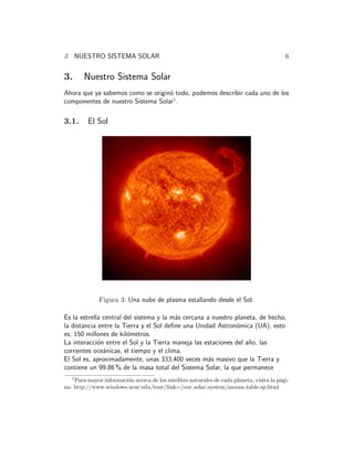 3 NUESTRO SISTEMA SOLAR 6
3. Nuestro Sistema Solar
Ahora que ya sabemos como se origin´o todo, podemos describir cada uno de los
componentes de nuestro Sistema Solar1
.
3.1. El Sol
Figura 3: Una nube de plasma estallando desde el Sol.
Es la estrella central del sistema y la m´as cercana a nuestro planeta, de hecho,
la distancia entre la Tierra y el Sol deﬁne una Unidad Astron´omica (UA), esto
es, 150 millones de kil´ometros.
La interacci´on entre el Sol y la Tierra maneja las estaciones del a˜no, las
corrientes oce´anicas, el tiempo y el clima.
El Sol es, aproximadamente, unas 333,400 veces m´as masivo que la Tierra y
contiene un 99.86 % de la masa total del Sistema Solar, la que permanece
1
Para mayor informaci´on acerca de los satelites naturales de cada planeta, visita la p´agi-
na: http://www.windows.ucar.edu/tour/link=/our solar system/moons table.sp.html
 