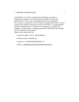 3 NUESTRO SISTEMA SOLAR 7
unida debido a la atracci´on gravitacional produciendo una presi´on y
temperaturas inmensas en su n´ucleo (m´as de un bill´on de veces que la
atm´osfera de la Tierra y con una densidad de 160 veces la del agua).
En su n´ucleo, la temperatura es de 16 millones de grados Kelvin (K), lo cual es
suﬁciente para sostener reacciones de fusi´on termonuclear. La energ´ıa liberada
previene el colapso del Sol y mantiene su forma gaseosa. La energ´ıa total
irradiada, es el equivalente a la energ´ıa generada por 100 billones de toneladas
de TNT explotando cada segundo.
Algunos datos importantes son:
Distancia desde la Tierra: 149,597,900 Km.
Radio Ecuatorial: 695,500 km
Volumen: 1,142,200,000,000,000,000 km3
Masa: 1,989,000,000,000,000,000,000,000,000,000 kg
 