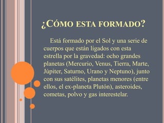 ¿CÓMO ESTA FORMADO?
Está formado por el Sol y una serie de
cuerpos que están ligados con esta
estrella por la gravedad: ocho grandes
planetas (Mercurio, Venus, Tierra, Marte,
Júpiter, Saturno, Urano y Neptuno), junto
con sus satélites, planetas menores (entre
ellos, el ex-planeta Plutón), asteroides,
cometas, polvo y gas interestelar.
 
