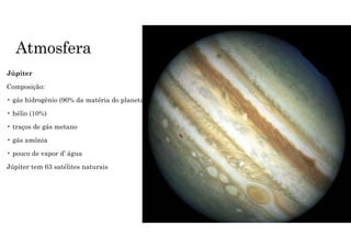Atmosfera
Júpiter
Composição:
• gás hidrogênio (90% da matéria do planeta)
• hélio (10%)
• traços de gás metano
• gás amônia
• pouco de vapor d’ água
Júpiter tem 63 satélites naturais
 