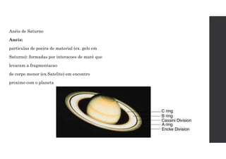 Anéis de Saturno
Aneis:
particulas de poeira de material (ex. gelo em
Saturno): formadas por interacoes de maré que
levaram a fragmentacao
de corpo menor (ex.Satelite) em encontro
proximo com o planeta
 