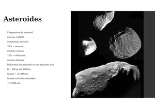 Asteroides
Fragmentos de material
rochoso (>4000):
composiçao quimica:
75%: + escuros:
contem carbono
15%: + refletores:
contem silicatos
Diferentes dos meteoros so em tamanho (>s)
D ~ 100 m até 200 km
Massa ~ 10.000 ton.
Massa total dos asteroides:
1/10 M(Lua)
 