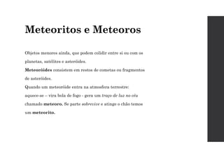 Meteoritos e Meteoros
Objetos menores ainda, que podem colidir entre si ou com os
planetas, satélites e asteróides.
Meteoróides consistem em restos de cometas ou fragmentos
de asteróides.
Quando um meteoróide entra na atmosfera terrestre:
aquece-se – vira bola de fogo - gera um traço de luz no céu
chamado meteoro. Se parte sobrevive e atinge o chão temos
um meteorito.
 