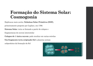 Formação do Sistema Solar:
Cosmogonia
Explicacao mais aceita: Nebulosa Solar Primitiva (NSP),
primeiramente proposta por Laplace, em 1796:
Sistema Solar: teria se formado a partir de colapso e
fragmentacao de nuvem interestelar
Colapso de 1 única nuvem: pode resultar em varias estrelas
Um fragmento teria originado Sol e planetas seriam
subprodutos da formação do Sol
 