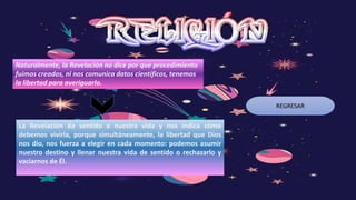 REGRESAR
Naturalmente, la Revelación no dice por que procedimiento
fuimos creados, ni nos comunica datos científicos, tenemos
la libertad para averiguarlo.
La Revelación da sentido a nuestra vida y nos indica cómo
debemos vivirla, porque simultáneamente, la libertad que Dios
nos dio, nos fuerza a elegir en cada momento: podemos asumir
nuestro destino y llenar nuestra vida de sentido o rechazarlo y
vaciarnos de Él.
 