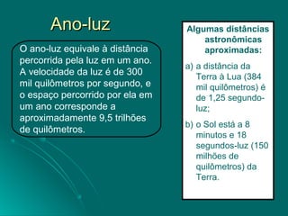 Ano-luzAno-luz
O ano-luz equivale à distância
percorrida pela luz em um ano.
A velocidade da luz é de 300
mil quilômetros por segundo, e
o espaço percorrido por ela em
um ano corresponde a
aproximadamente 9,5 trilhões
de quilômetros.
Algumas distâncias
astronômicas
aproximadas:
a) a distância da
Terra à Lua (384
mil quilômetros) é
de 1,25 segundo-
luz;
b) o Sol está a 8
minutos e 18
segundos-luz (150
milhões de
quilômetros) da
Terra.
 