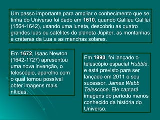 Um passo importante para ampliar o conhecimento que se
tinha do Universo foi dado em 16101610, quando Galileu Galilei
(1564-1642), usando uma luneta, descobriu as quatro
grandes luas ou satélites do planeta Júpiter, as montanhas
e crateras da Lua e as manchas solares.
Em 16721672, Isaac Newton
(1642-1727) apresentou
uma nova invenção, o
telescópio, aparelho com
o qual tornou possível
obter imagens mais
nítidas.
Em 19901990, foi lançado o
telescópio espacial Hubble,
e está previsto para ser
lançado em 2011 o seu
sucessor, James Webb
Telescope. Ele captará
imagens do período menos
conhecido da história do
Universo.
 