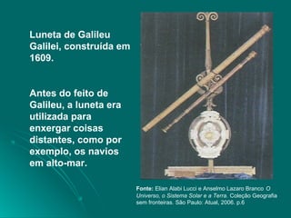 Luneta de Galileu
Galilei, construída em
1609.
Antes do feito de
Galileu, a luneta era
utilizada para
enxergar coisas
distantes, como por
exemplo, os navios
em alto-mar.
Fonte: Elian Alabi Lucci e Anselmo Lazaro Branco O
Universo, o Sistema Solar e a Terra. Coleção Geografia
sem fronteiras. São Paulo: Atual, 2006. p.6
 