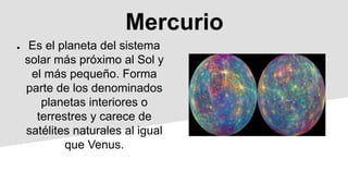 Mercurio
● Es el planeta del sistema
solar más próximo al Sol y
el más pequeño. Forma
parte de los denominados
planetas interiores o
terrestres y carece de
satélites naturales al igual
que Venus.
 